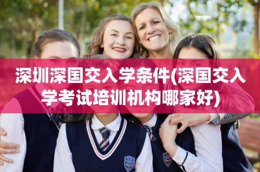深圳深国交入学条件(深国交入学考试培训机构哪家好)