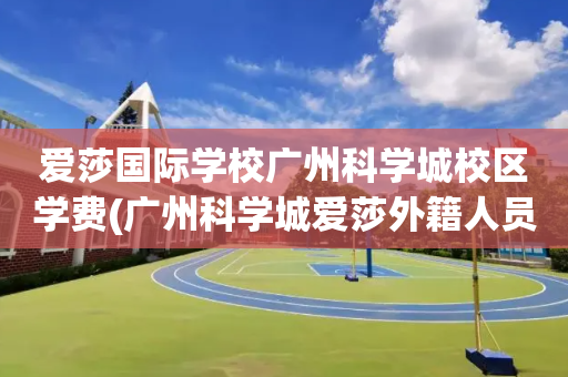 爱莎国际学校广州科学城校区学费(广州科学城爱莎外籍人员子女学校学费)