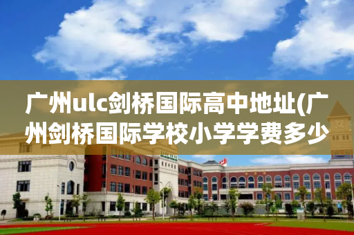 广州ulc剑桥国际高中地址(广州剑桥国际学校小学学费多少)