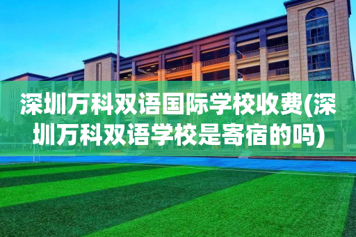 深圳万科双语国际学校收费(深圳万科双语学校是寄宿的吗)