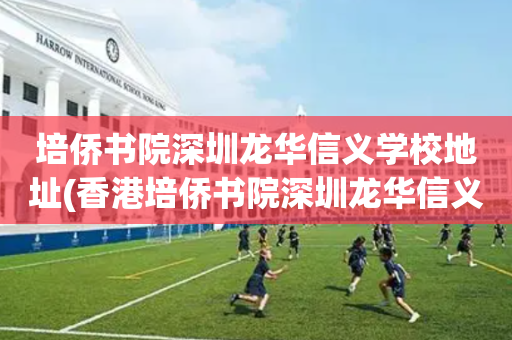 培侨书院深圳龙华信义学校地址(香港培侨书院深圳龙华信义学校地址)