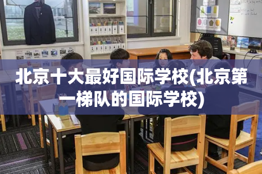 北京十大最好国际学校(北京第一梯队的国际学校)