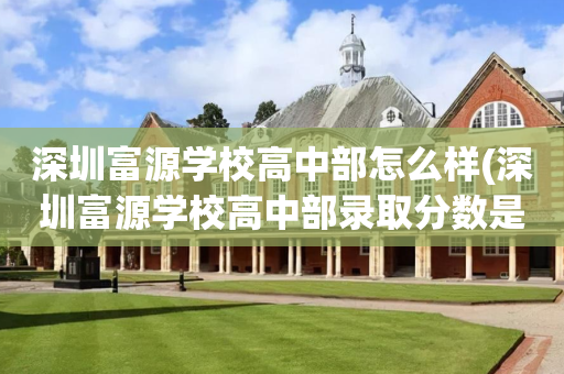 深圳富源学校高中部怎么样(深圳富源学校高中部录取分数是多少)