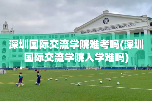 深圳国际交流学院难考吗(深圳国际交流学院入学难吗)