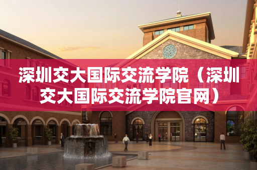 深圳交大国际交流学院（深圳交大国际交流学院官网）