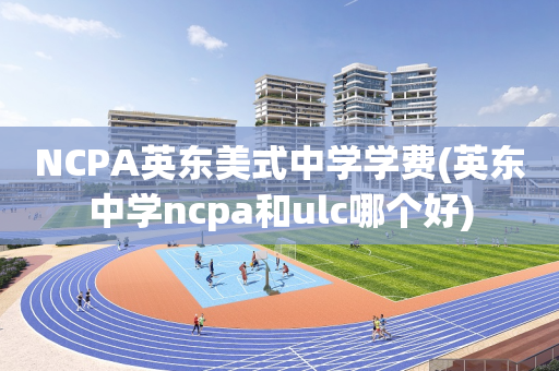 NCPA英东美式中学学费(英东中学ncpa和ulc哪个好)