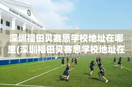深圳福田贝赛思学校地址在哪里(深圳福田贝赛思学校地址在哪里呀)