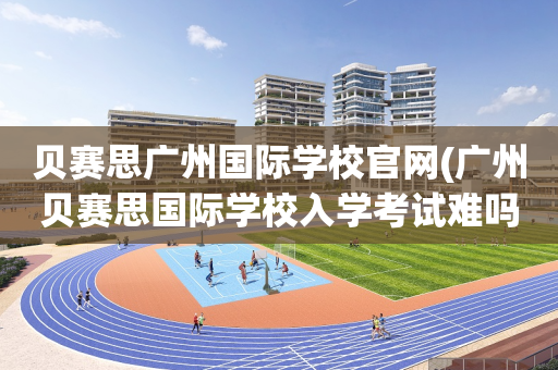 贝赛思广州国际学校官网(广州贝赛思国际学校入学考试难吗)