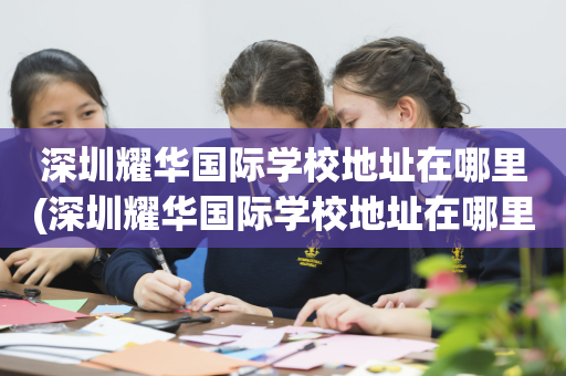 深圳耀华国际学校地址在哪里(深圳耀华国际学校地址在哪里啊)