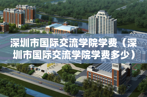 深圳市国际交流学院学费（深圳市国际交流学院学费多少）
