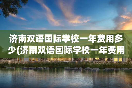 济南双语国际学校一年费用多少(济南双语国际学校一年费用多少钱)