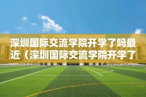 深圳国际交流学院开学了吗最近（深圳国际交流学院开学了吗最近）