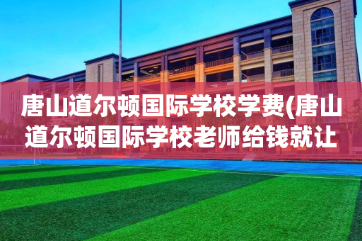 唐山道尔顿国际学校学费(唐山道尔顿国际学校老师给钱就让干)