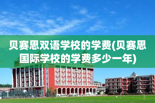 贝赛思双语学校的学费(贝赛思国际学校的学费多少一年)