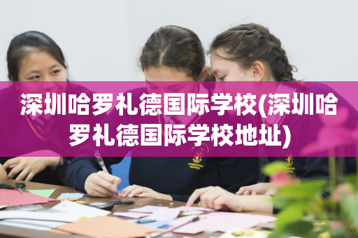 深圳哈罗礼德国际学校(深圳哈罗礼德国际学校地址)