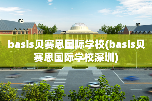 basis贝赛思国际学校(basis贝赛思国际学校深圳)