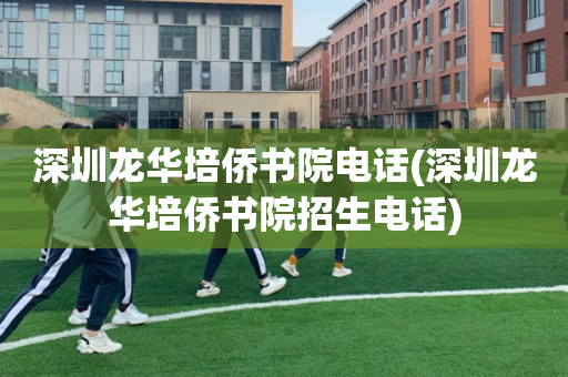 深圳龙华培侨书院电话(深圳龙华培侨书院招生电话)