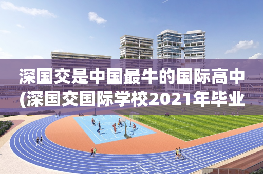深国交是中国最牛的国际高中(深国交国际学校2021年毕业生去向)