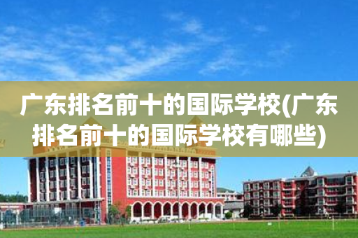 广东排名前十的国际学校(广东排名前十的国际学校有哪些)