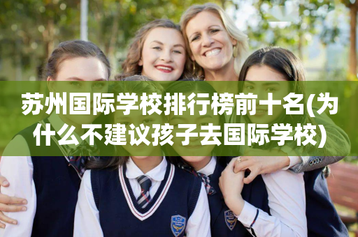 苏州国际学校排行榜前十名(为什么不建议孩子去国际学校)