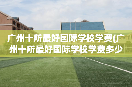 广州十所最好国际学校学费(广州十所最好国际学校学费多少)