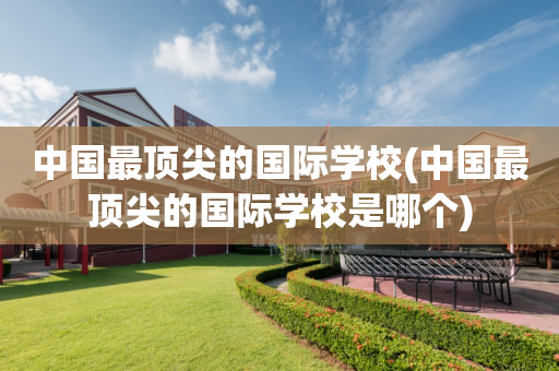 中国最顶尖的国际学校(中国最顶尖的国际学校是哪个)