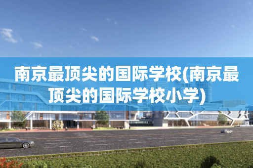 南京最顶尖的国际学校(南京最顶尖的国际学校小学)