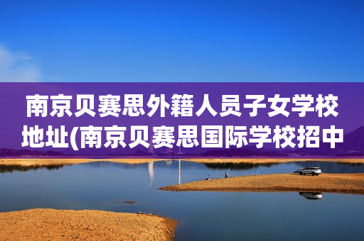 南京贝赛思外籍人员子女学校地址(南京贝赛思国际学校招中国籍孩子么)