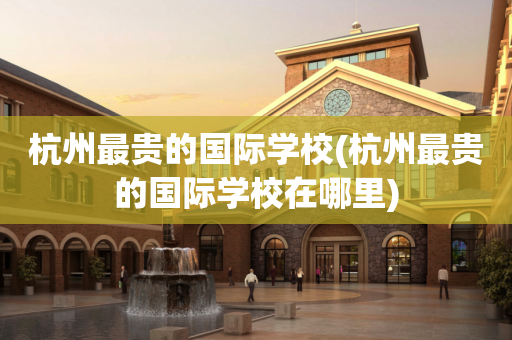 杭州最贵的国际学校(杭州最贵的国际学校在哪里)