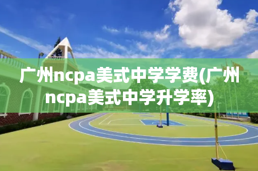 广州ncpa美式中学学费(广州ncpa美式中学升学率)