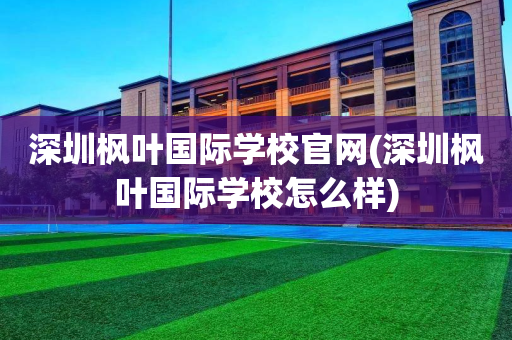 深圳枫叶国际学校官网(深圳枫叶国际学校怎么样)