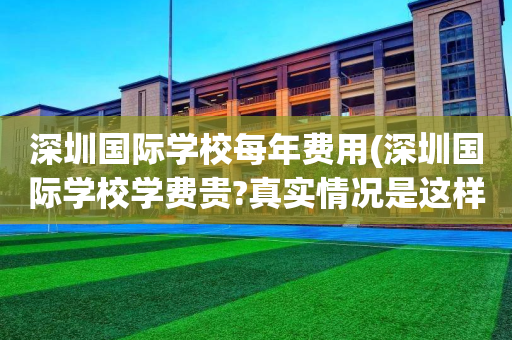 深圳国际学校每年费用(深圳国际学校学费贵?真实情况是这样!)