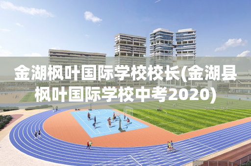 金湖枫叶国际学校校长(金湖县枫叶国际学校中考2020)