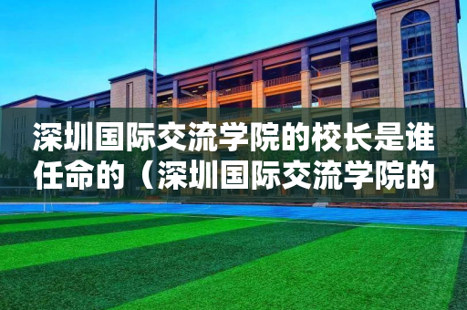 深圳国际交流学院的校长是谁任命的（深圳国际交流学院的校长是谁任命的呢）