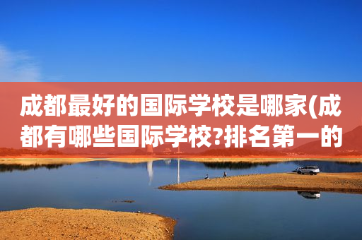 成都最好的国际学校是哪家(成都有哪些国际学校?排名第一的竟然是?)