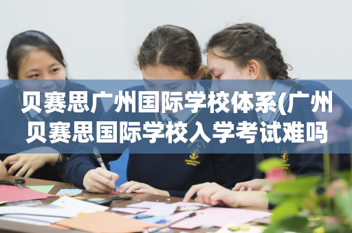 贝赛思广州国际学校体系(广州贝赛思国际学校入学考试难吗)