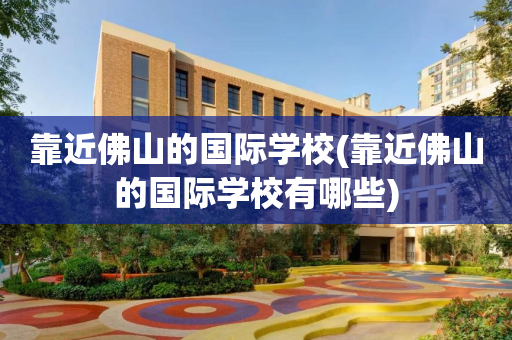 靠近佛山的国际学校(靠近佛山的国际学校有哪些)