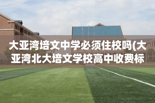 大亚湾培文中学必须住校吗(大亚湾北大培文学校高中收费标准是多少)