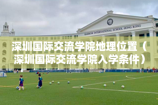 深圳国际交流学院地理位置（深圳国际交流学院入学条件）