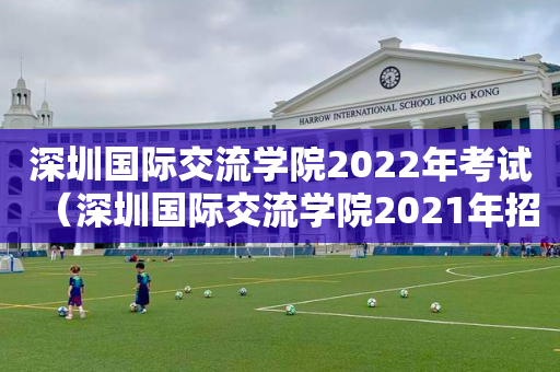 深圳国际交流学院2022年考试（深圳国际交流学院2021年招生）