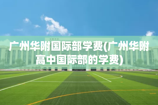 广州华附国际部学费(广州华附高中国际部的学费)