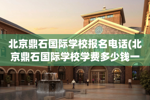 北京鼎石国际学校报名电话(北京鼎石国际学校学费多少钱一年)