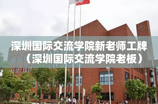 深圳国际交流学院新老师工牌（深圳国际交流学院老板）