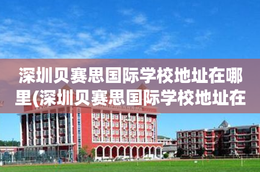 深圳贝赛思国际学校地址在哪里(深圳贝赛思国际学校地址在哪里呀)