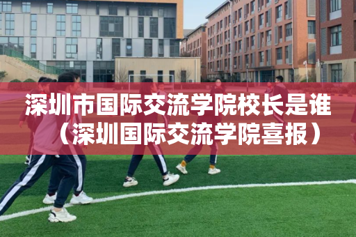 深圳市国际交流学院校长是谁（深圳国际交流学院喜报）
