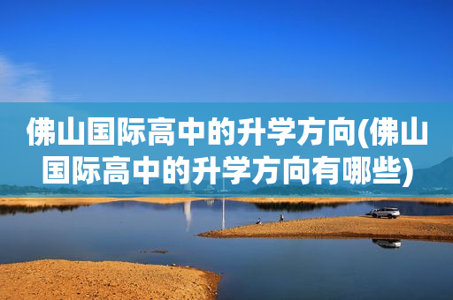 佛山国际高中的升学方向(佛山国际高中的升学方向有哪些)