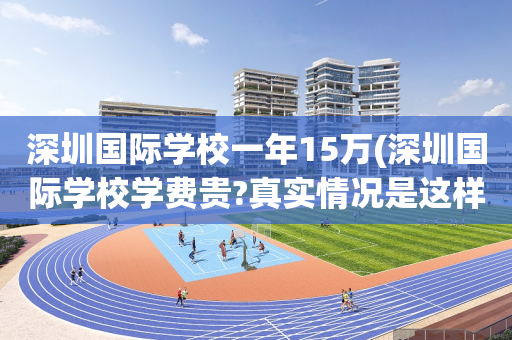 深圳国际学校一年15万(深圳国际学校学费贵?真实情况是这样!)