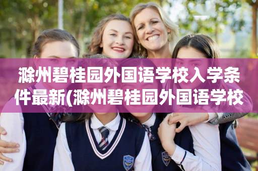 滁州碧桂园外国语学校入学条件最新(滁州碧桂园外国语学校入学条件最新消息)