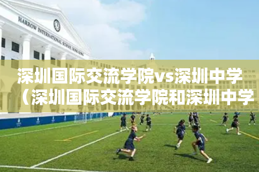 深圳国际交流学院vs深圳中学（深圳国际交流学院和深圳中学）