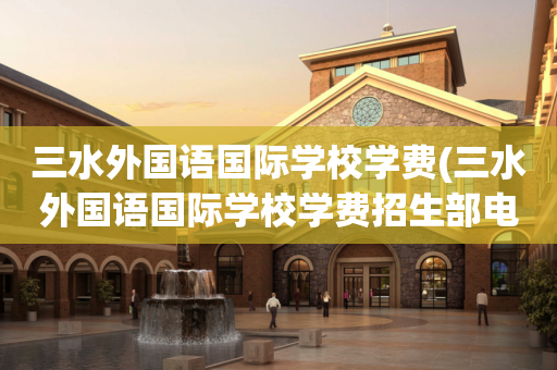 三水外国语国际学校学费(三水外国语国际学校学费招生部电话)
